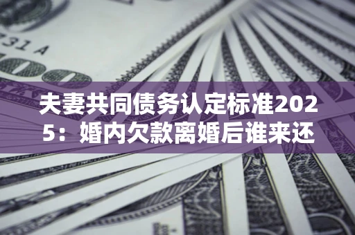 济南夫妻共同债务认定标准2025：婚内欠款离婚后谁来还？