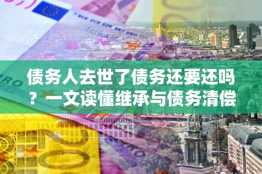 济南债务人去世了债务还要还吗？一文读懂继承与债务清偿