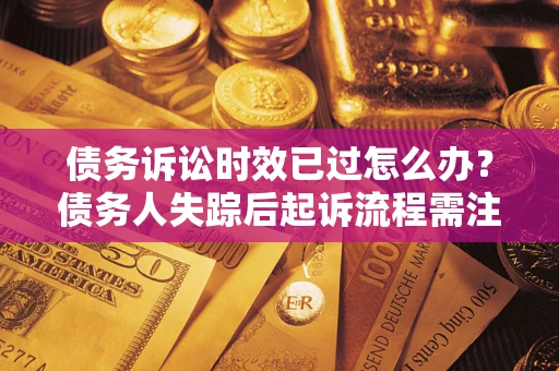 济南债务诉讼时效已过怎么办？债务人失踪后起诉流程需注意什么？