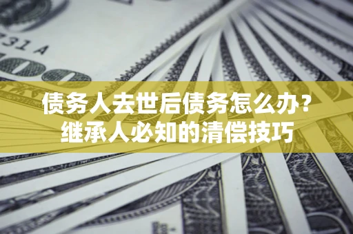 济南债务人去世后债务怎么办？继承人必知的清偿技巧